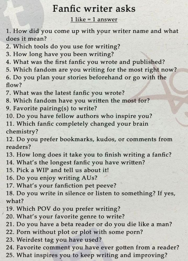 Fanfic writer asks
1 like = 1 answer
1. How did you come up with your writer name and what does it mean?
2. Which tools do you use for writing?
3. How long have you been writing?
4. What was the first fanfic you wrote and published?
5. Which fandom are you writing for the most right now?
6. Do you plan your stories beforehand or go with the flow?
7. What was the latest fanfic you wrote?
8. Which fandom have you written the most for?
9. Favourite pairing(s) to write?
10. Do you have fellow authors who inspire you?
11. Which fanfic completely changed your brain chemistry?
12. Do you prefer bookmarks, kudos, or comments from readers?
13. How long doess it take you to finish writing a fanfic?
14. What's the longest fanfic you have written?
15. Pick a WIP and tell us about it!
16. Do you enjoy writing AUs?
17. What's your fanfiction pet peeve?
18. Do you write in silence or listen to something? If yes, what?
19. Which POV do you prefer writing?
20. What's your favourite genre to write?
21. Do you have a beta reader or do you die like a man?
22. Porn without plot or plot with some porn?
23. Weirdest tag you have used?
24. Favourite comment you have ever gotten from a reader?
25. What inspires you to keep writing and improving?