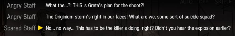 Angry Staff
What the...?! THIS is Greta's plan for the shoot?!
Angry Staff
The Originium storm's right in our faces! What are we, some sort of suicide squad?
Scared Staff
No... no way... This has to be the killer's doing, right? Didn't you hear the explosion earlier?