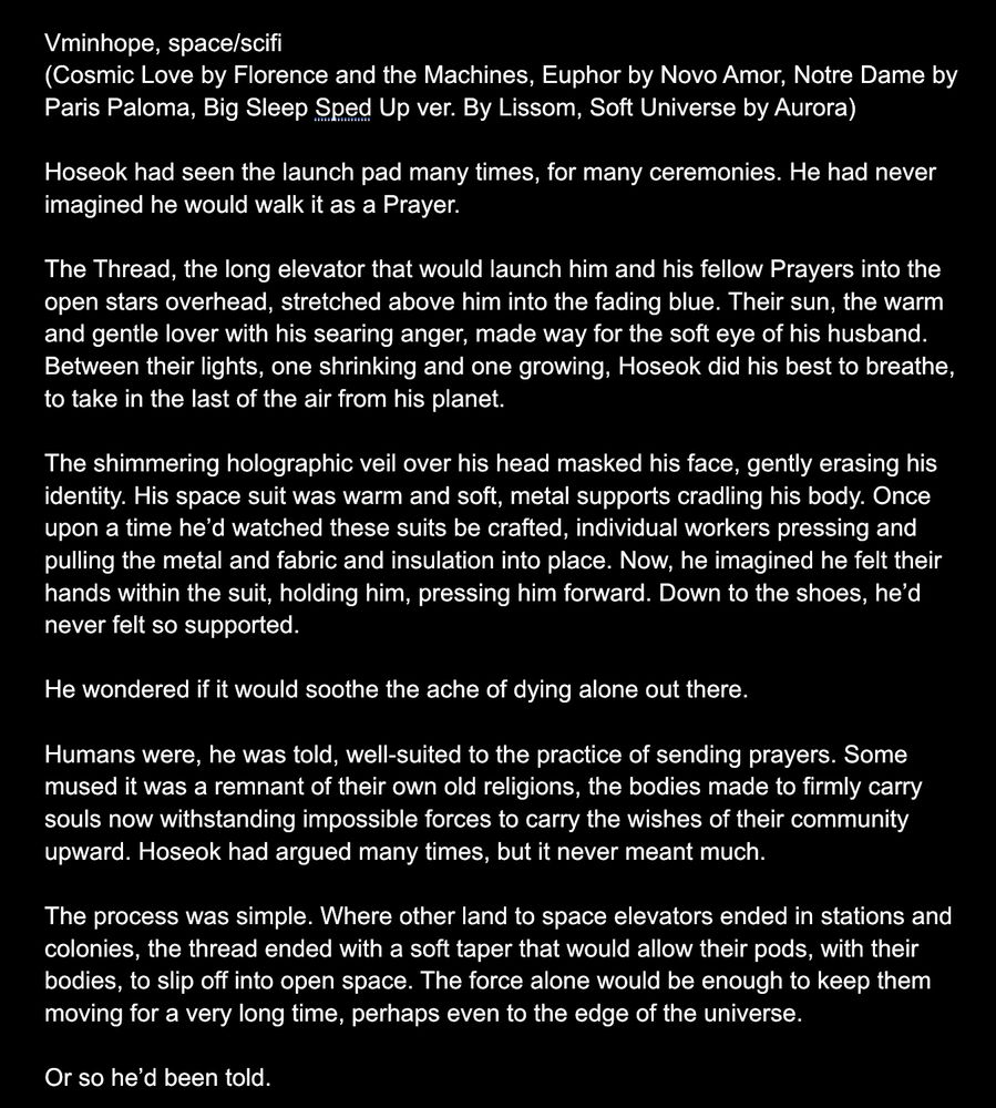 Hoseok had seen the launch pad many times, for many ceremonies. He had never imagined he would walk it as a Prayer. 

The Thread, the long elevator that would launch him and his fellow Prayers into the open stars overhead, stretched above him into the fading blue. Their sun, the warm and gentle lover with his searing anger, made way for the soft eye of his husband. Between their lights, one shrinking and one growing, Hoseok did his best to breathe, to take in the last of the air from his planet. 

The shimmering holographic veil over his head masked his face, gently erasing his identity. His space suit was warm and soft, metal supports cradling his body. Once upon a time he’d watched these suits be crafted, individual workers pressing and pulling the metal and fabric and insulation into place. Now, he imagined he felt their hands within the suit, holding him, pressing him forward. Down to the shoes, he’d never felt so supported. 

He wondered if it would soothe the ache of dying alone out there. 

Humans were, he was told, well-suited to the practice of sending prayers. Some mused it was a remnant of their own old religions, the bodies made to firmly carry souls now withstanding impossible forces to carry the wishes of their community upward. Hoseok had argued many times, but it never meant much. 

The process was simple. Where other land to space elevators ended in stations and colonies, the thread ended with a soft taper that would allow their pods, with their bodies, to slip off into open space. The force alone would be enough to keep them moving for a very long time, perhaps even to the edge of the universe. 

Or so he’d been told. 
