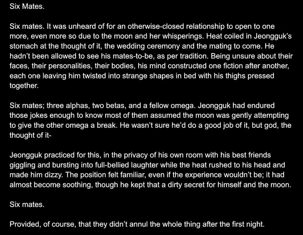 Six Mates. 

Six mates. It was unheard of for an otherwise-closed relationship to open to one more, even more so due to the moon and her whisperings. Heat coiled in Jeongguk’s stomach at the thought of it, the wedding ceremony and the mating to come. He hadn’t been allowed to see his mates-to-be, as per tradition. Being unsure about their faces, their personalities, their bodies, his mind constructed one fiction after another, each one leaving him twisted into strange shapes in bed with his thighs pressed together. 

Six mates; three alphas, two betas, and a fellow omega. Jeongguk had endured those jokes enough to know most of them assumed the moon was gently attempting to give the other omega a break. He wasn’t sure he’d do a good job of it, but god, the thought of it- 

Jeongguk practiced for this, in the privacy of his own room with his best friends giggling and bursting into full-bellied laughter while the heat rushed to his head and made him dizzy. The position felt familiar, even if the experience wouldn’t be; it had almost become soothing, though he kept that a dirty secret for himself and the moon. 

Six mates. 

Provided, of course, that they didn’t annul the whole thing after the first night. 