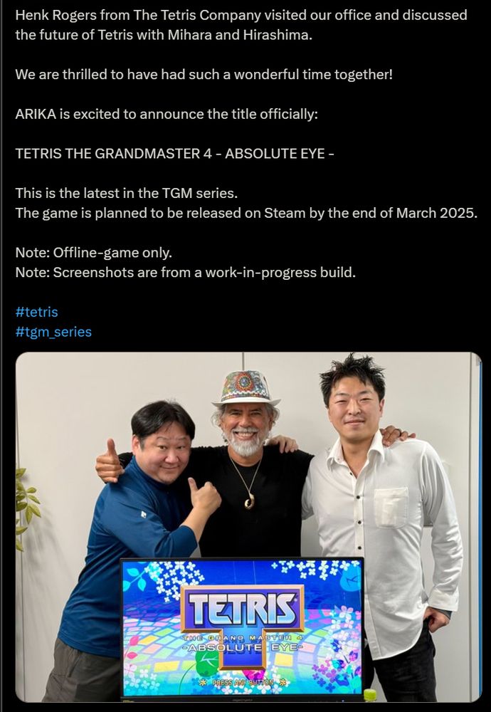 screencap of twitter post from the official tgm_series account:

"Henk Rogers from The Tetris Company visited our office and discussed the future of Tetris with Mihara and Hirashima. 

We are thrilled to have had such a wonderful time together!

ARIKA is excited to announce the title officially: 

TETRIS THE GRANDMASTER 4 - ABSOLUTE EYE -

This is the latest in the TGM series. 
The game is planned to be released on Steam by the end of March 2025. 

Note: Offline-game only. 
Note: Screenshots are from a work-in-progress build.

#tetris
#tgm_series"