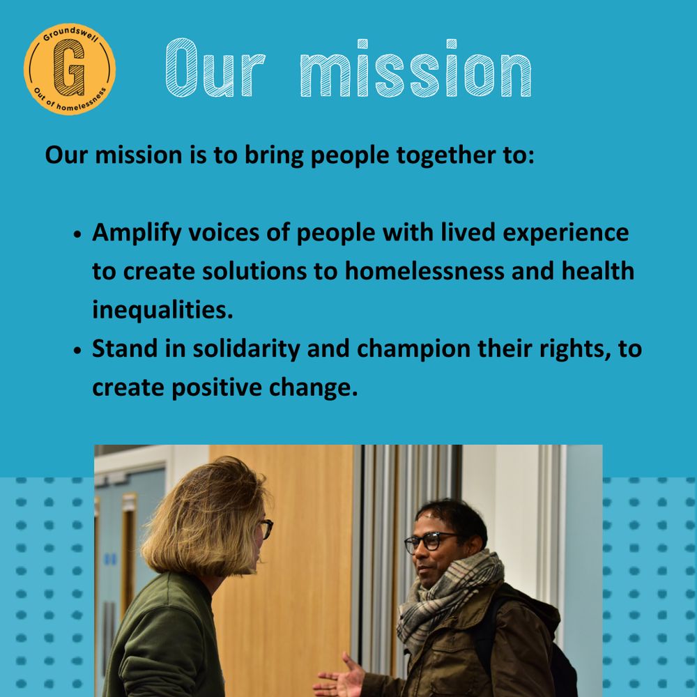 Text reads Our mission is to bring people together to:  

 🔵 Amplify voices of people with lived experience to create solutions to homelessness and health inequalities.  

🔵 Stand in solidarity and champion their rights, to create positive change. Image of a woman and a man mid-conversation. They seem friendly towards one another