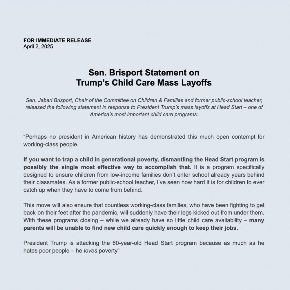 
FOR IMMEDIATE RELEASE 
April 2, 2025

Sen. Jabari Brisport, Chair of the Committee on Children & Families and former public-school teacher, released the following statement in response to President Trump’s mass layoffs at Head Start – one of America’s most important child care programs: 

“Perhaps no president in American history has demonstrated this much open contempt for working-class people.  

If you want to trap a child in generational poverty, dismantling the Head Start program is possibly the single most effective way to accomplish that. It is a program specifically designed to ensure children from low-income families don’t enter school already years behind their classmates. As a former public-school teacher, I’ve seen how hard it is for children to ever catch up when they have to come from behind.  

This move will also ensure that countless working-class families, who have been fighting to get back on their feet after the pandemic, will suddenly have their legs kicked out from under them. With these programs closing – while we already have so little child care availability – many parents will be unable to find new child care quickly enough to keep their jobs.  

President Trump is attacking the 60-year-old Head Start program because as much as he hates poor people – he loves poverty”