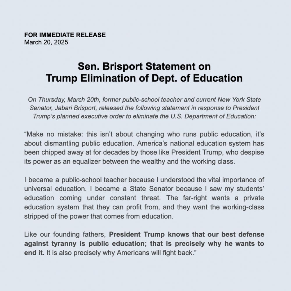 
FOR IMMEDIATE RELEASE 
March 20, 2025


Sen. Brisport Statement on 
Trump Elimination of Dept. of Education

On Thursday, March 20th, former public-school teacher and current New York State Senator, Jabari Brisport, released the following statement in response to President Trump’s planned executive order to eliminate the U.S. Department of Education:

“Make no mistake: this isn’t about changing who runs public education, it’s about dismantling public education. America’s national education system has been chipped away at for decades by those like President Trump, who despise its power as an equalizer between the wealthy and the working class.  

I became a public-school teacher because I understood the vital importance of universal education. I became a State Senator because I saw my students’ education coming under constant threat. The far-right wants a private education system that they can profit from, and they want the working-class stripped of the power that comes from education. 

Like our founding fathers, President Trump knows that our best defense against tyranny is public education; that is precisely why he wants to end it. It is also precisely why Americans will fight back.”
