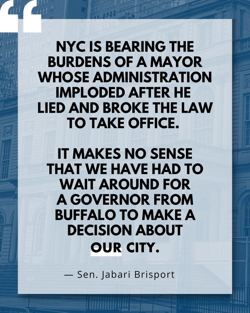 New York City is bearing the burdens of a Mayor who lied and broke the law to take office, and then let his administration implode. It makes no sense that we have had to wait round for a Governor from Buffalo to make a decision about our city. — Sen. Jabari Brisport

