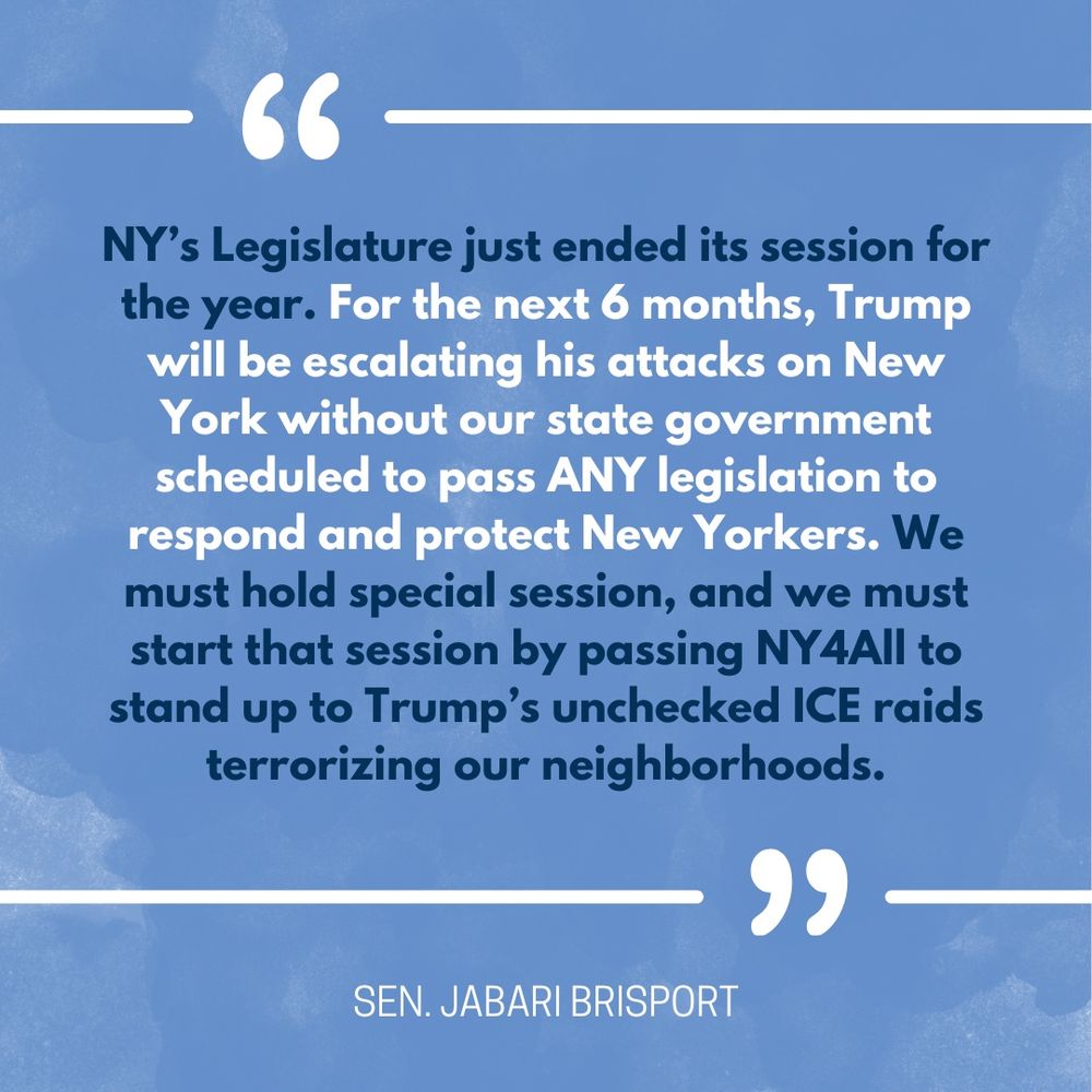 Text on a blue background says: “‘NY’s Legislature just ended its session for the year. For the next 6 months, Trump will be escalating his attacks on New York without our state government scheduled to pass ANY legislation to respond and protect New Yorkers. We must hold special session, and we must start that session by passing NY4All to stand up to Trump’s unchecked ICE raids terrorizing our neighborhoods.’ - Sen. Jabari Brisport”