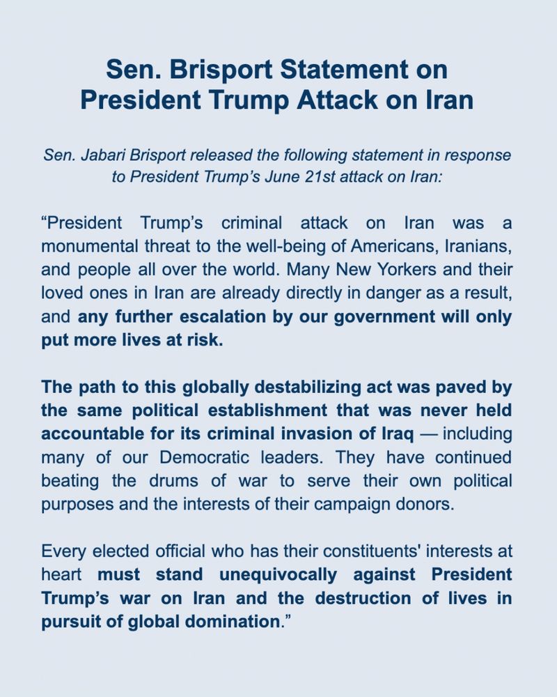 Sen. Brisport Statement on 
President Trump Attack on Iran
 
Sen. Jabari Brisport released the following statement in response to President Trump’s June 21st attack on Iran:

BROOKLYN, NY – “President Trump’s criminal attack on Iran was a monumental threat to the well-being of Americans, Iranians, and people all over the world. Many New Yorkers and their loved ones in Iran are already directly in danger as a result, and any further escalation by our government will only put more lives at risk. 

The path to this globally destabilizing act was paved by the same political establishment that was never held accountable for its criminal invasion of Iraq — including many of our Democratic leaders. They have continued beating the drums of war to serve their own political purposes and the interests of their campaign donors.

Every elected official who has their constituents' interests at heart must stand unequivocally against President Trump’s war on Iran and the destruction of lives in pursuit of global domination.”
