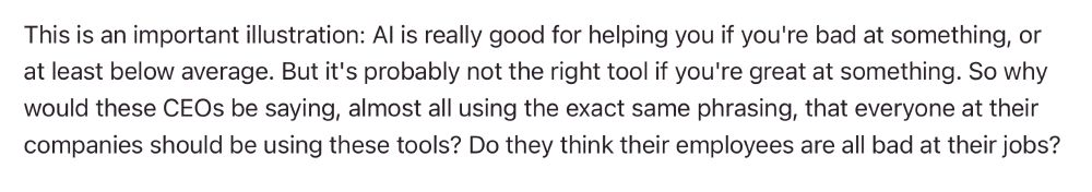 "AI is really good for helping you if you're bad at something, or at least below average. But it's probably not the right tool if you're great at something. So why would these CEOs be saying, almost all using the exact same phrasing, that everyone at their companies should be using these tools? Do the think their employees are all bad at their jobs?"