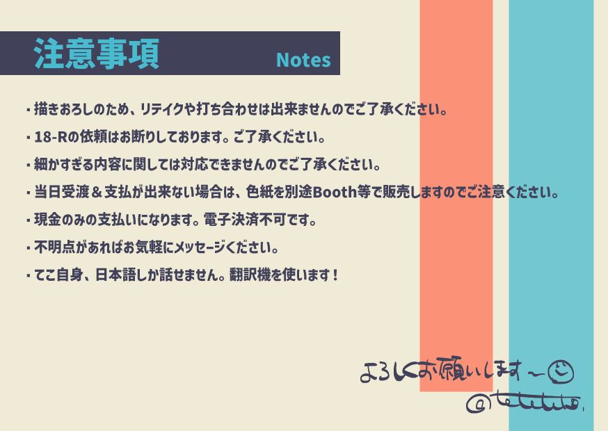 注意事項
・描きおろしのため、リテイクや打ち合わせは出来ませんのでご了承ください。
・18-Rの依頼はお断りしております。ご了承ください。
・細かすぎる内容に関しては対応できませんのでご了承ください。
・当日受渡しが出来ない場合は色紙を別途で販売しますのでご注意ください。
・現金のみの支払いになります。電子決済不可です。
・不明点があればお気軽にメッセージください。
・てこ自身、日本語しか話せません。翻訳機を使います！