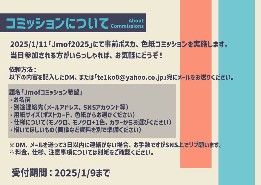 Jmof2025用事前コミッション 
2025/1/11 Jmof2025開催
事前イラストコミッションを実施します。当日参加される方がいらっしゃればお気軽にどうぞ！

1.てこ宛に以下の内容をコピー＆記入し、メッセージをお送りください。

題名「Jmofコミッション希望」
・お名前
・別途連絡先（メールアドレス、SNSアカウント等）
・用紙サイズ（ポストカード、色紙からお選びください）
・仕様について（モノクロ、モノクロ+1色、カラーからお選びください）
・描いてほしいもの（画像など資料を別で準備ください）

メッセージを送って3日以内に連絡がない場合、お手数ですがSNS上でリプ願います。
料金、仕様、注意事項については別紙をご確認ください。