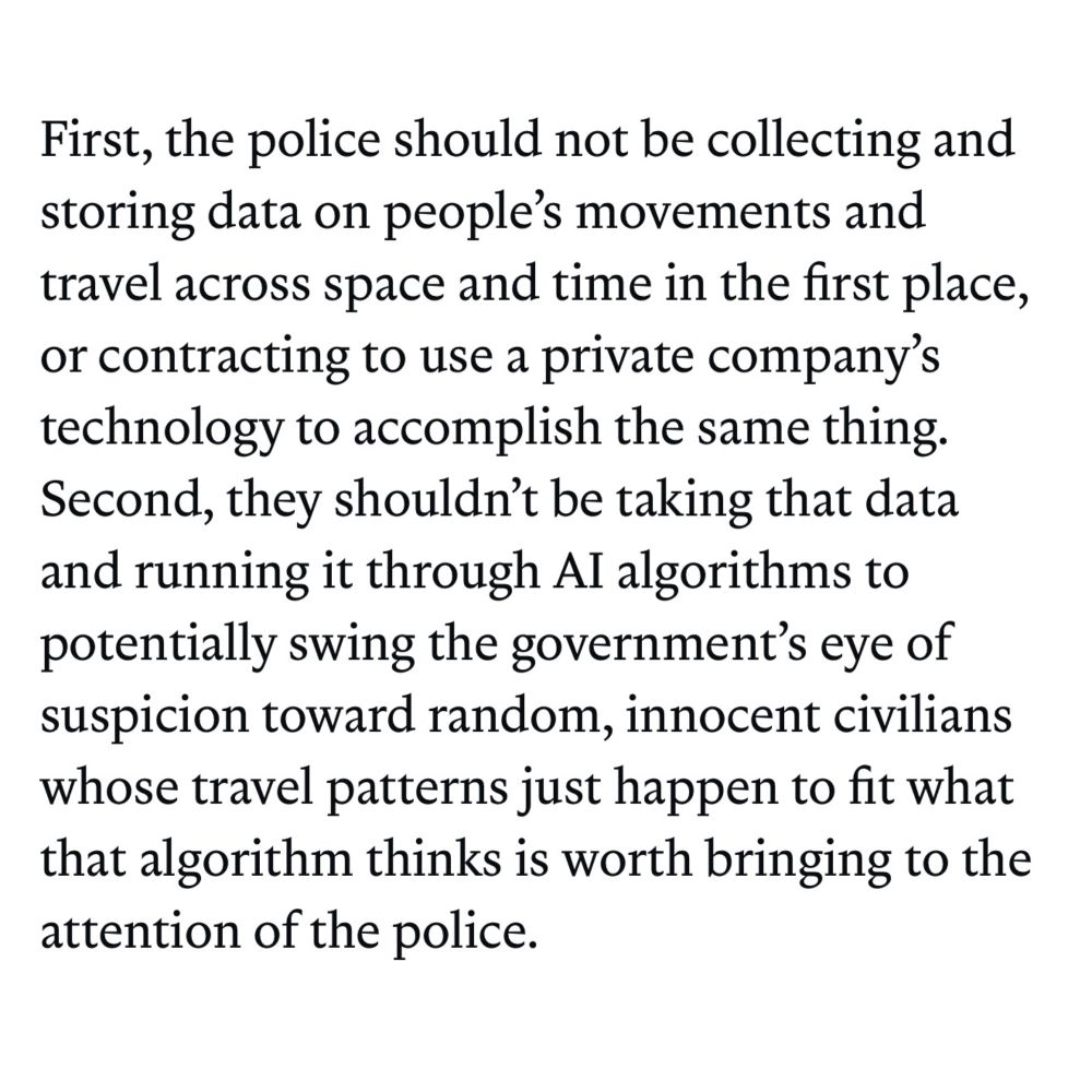 First, the police should not be collecting and storing data on people's movements and travel across space and time in the first place, or contracting to use a private company's technology to accomplish the same thing. Second, they shouldn't be taking that data and running it through Al algorithms to potentially swing the government's eye of suspicion toward random, innocent civilians whose travel patterns just happen to fit what that algorithm thinks is worth bringing to the attention of the police.