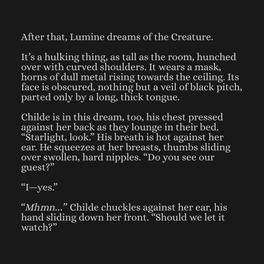 After that, Lumine dreams of the Creature.

It’s a hulking thing, as tall as the room, hunched over with curved shoulders. It wears a mask, horns of dull metal rising towards the ceiling. Its face is obscured, nothing but a veil of black pitch, parted only by a long, thick tongue. 

Childe is in this dream, too, his chest pressed against her back as they lounge in their bed. “Starlight, look.” His breath is hot against her ear. He squeezes at her breasts, thumbs sliding over swollen, hard nipples. “Do you see our guest?”

“I—yes.”

“Mhmn…” Childe chuckles against her ear, his hand sliding down her front. “Should we let it watch?”