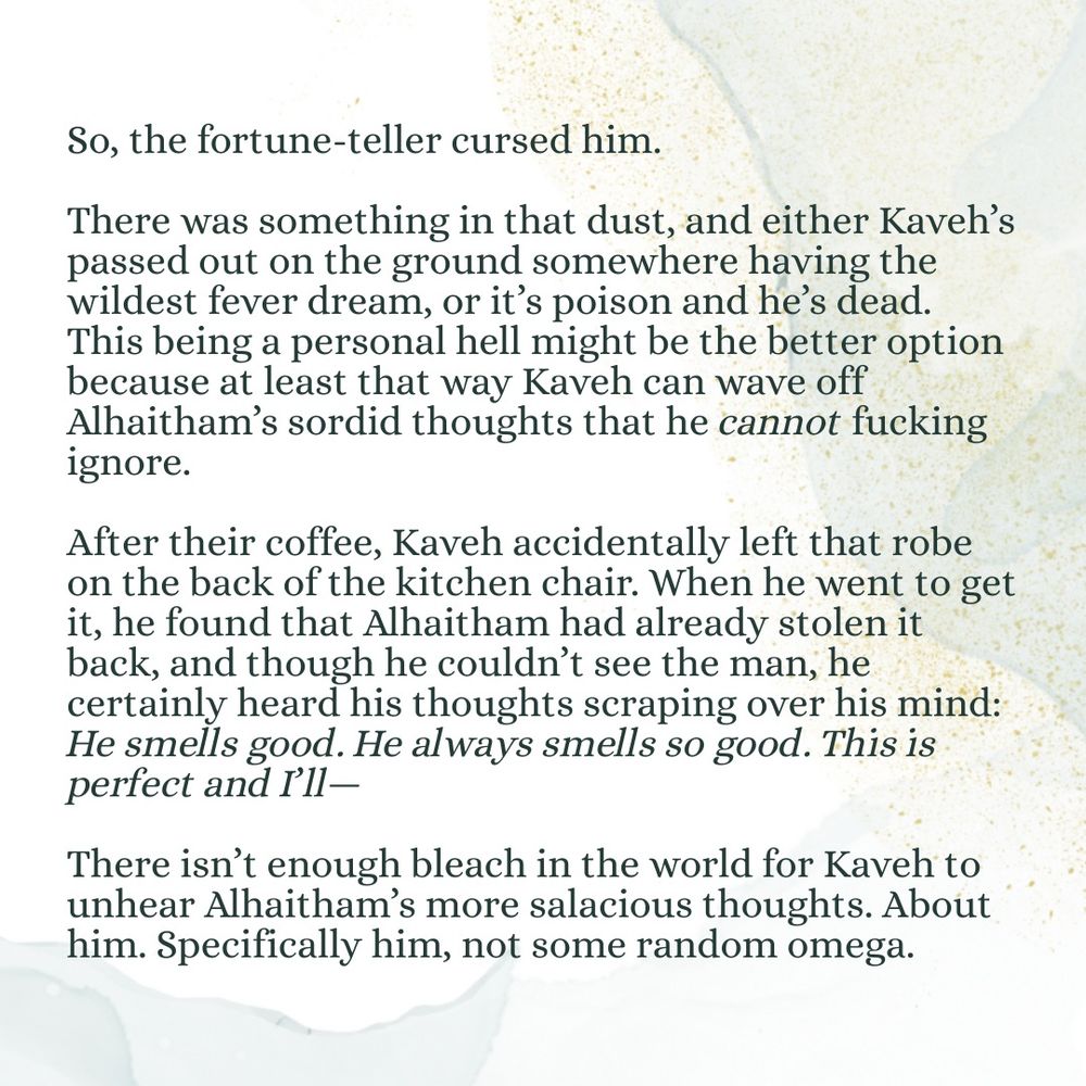 So, the fortune-teller cursed him. 

There was something in that dust, and either Kaveh’s passed out on the ground somewhere having the wildest fever dream, or it’s poison and he’s dead. This being a personal hell might be the better option because at least that way Kaveh can wave off Alhaitham’s sordid thoughts that he cannot fucking ignore. 

After their coffee, Kaveh accidentally left that robe on the back of the kitchen chair. When he went to get it, he found that Alhaitham had already stolen it back, and though he couldn’t see the man, he certainly heard his thoughts scraping over his mind: He smells good. He always smells so good. This is perfect and I’ll—

There isn’t enough bleach in the world for Kaveh to unhear Alhaitham’s more salacious thoughts. About him. Specifically him, not some random omega.