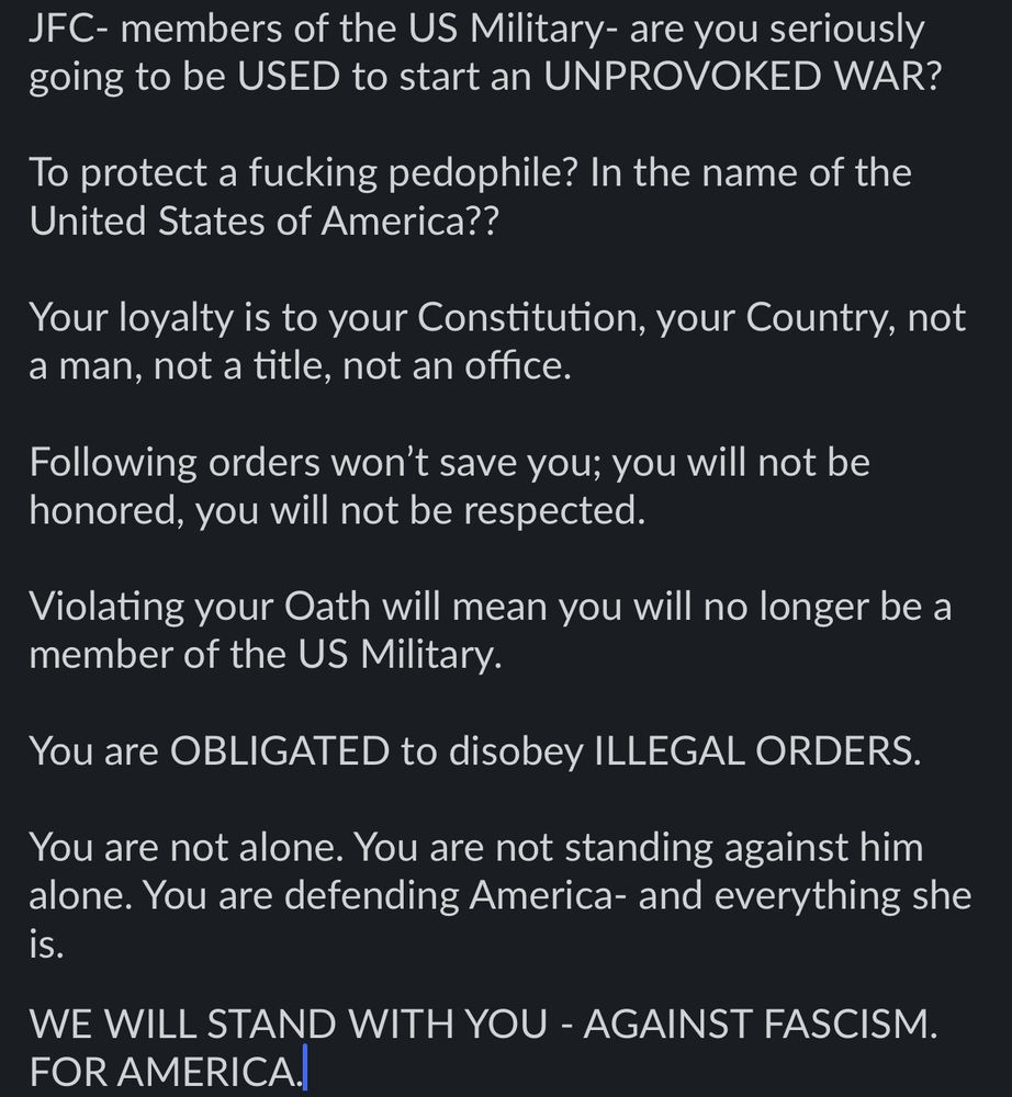 Screen grab saying: JFC- members of the US Military- are you seriously going to be USED to start an UNPROVOKED WAR?

To protect a fucking pedophile? In the name of the United States of America??

Your loyalty is to your Constitution, your Country, not a man, not a title, not an office. 

Following orders won’t save you; you will not be honored, you will not be respected. 

Violating your Oath will mean you will no longer be a member of the US Military.

You are OBLIGATED to disobey ILLEGAL ORDERS. 

You are not alone. You are not standing against him alone. You are defending America- and everything she is. 

WE WILL STAND WITH YOU - AGAINST FASCISM. FOR AMERICA.