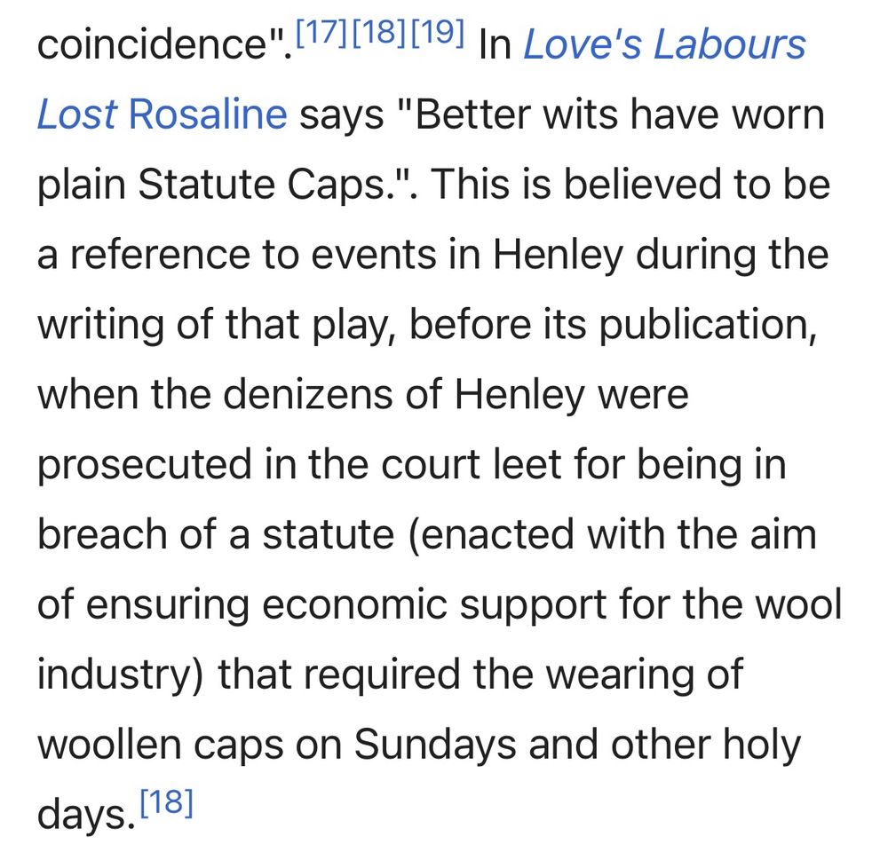 In Love's Labours Lost Rosaline says "Better wits have worn plain Statute Caps.". This is believed to be a reference to events in Henley during the writing of that play, before its publication, when the denizens of Henley were prosecuted in the court leet for being in breach of a statute (enacted with the aim of ensuring economic support for the wool industry) that required the wearing of woollen caps on Sundays and other holy days.