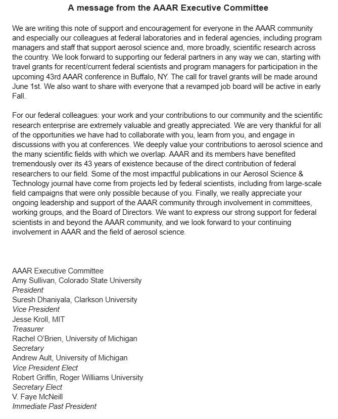 A message from the AAAR Executive Committee

We are writing this note of support and encouragement for everyone in the AAAR community and especially our colleagues at federal laboratories and in federal agencies, including program managers and staff that support aerosol science and, more broadly, scientific research across the country. We look forward to supporting our federal partners in any way we can, starting with travel grants for recent/current federal scientists and program managers for participation in the upcoming 43rd AAAR conference in Buffalo, NY. The call for travel grants will be made around June 1st. We also want to share with everyone that a revamped job board will be active in early Fall. 

For our federal colleagues: your work and your contributions to our community and the scientific research enterprise are extremely valuable and greatly appreciated. We are very thankful for all of the opportunities we have had to collaborate with you, learn from you, and engage in discussions with you at conferences. We deeply value your contributions to aerosol science and the many scientific fields with which we overlap. AAAR and its members have benefited tremendously over its 43 years of existence because of the direct contribution of federal researchers to our field. Some of the most impactful publications in our Aerosol Science & Technology journal have come from projects led by federal scientists, including from large-scale field campaigns that were only possible because of you. Finally, we really appreciate your ongoing leadership and support of the AAAR community through involvement in committees, working groups, and the Board of Directors. We want to express our strong support for federal scientists in and beyond the AAAR community, and we look forward to your continuing involvement in AAAR and the field of aerosol science.