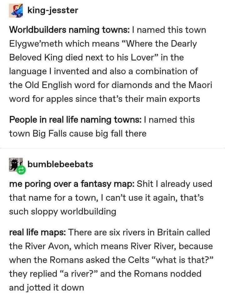 The picture is a screenshot of a conversation between two users. A user named “king-jesster” says: “Worldbuilders naming towns: I named this town Elygwe'meth which means "Where the Dearly Beloved King died next to his Lover" in the language l invented and also a combination of the Old English word for diamonds and the Maori word for apples since that's their main exports. 
People in real life naming towns: I named this town Big Falls cause big fall there”

A user named “bumblebeebats” says: “me poring over a fantasy map: Shit I already used that name for a town, I can't use it again, that's such sloppy worldbuilding. 

real life maps: There are six rivers in Britain called the River Avon, which means River River, because when the Romans asked the Celts "what is that?" they replied "a river?" and the Romans nodded and jotted it down”