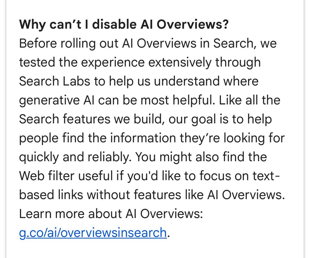 Why can't I disable Al Overviews?
Before rolling out Al Overviews in Search, we tested the experience extensively through Search Labs to help us understand where generative Al can be most helpful. Like all the Search features we build, our goal is to help people find the information they're looking for quickly and reliably. You might also find the Web filter useful if you'd like to focus on text-based links without features like Al Overviews.
Learn more about Al Overviews:
g.co/ai/overviewsinsearch.