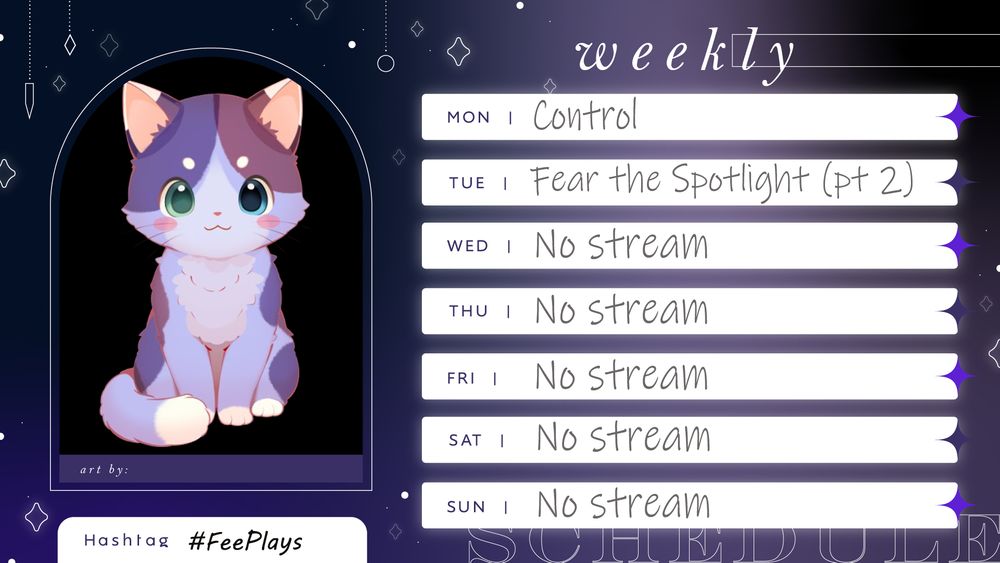 Streaming schedule. It features my VTube model - a light purple cat with darker purple and burgundy patches with white tips on its ears, paws, and tail. It has one green eye and one blue. Streams are as follows:

Monday - Control
Tuesday - Fear the Spotlight (part 2)
Wednesday to Sunday - No stream