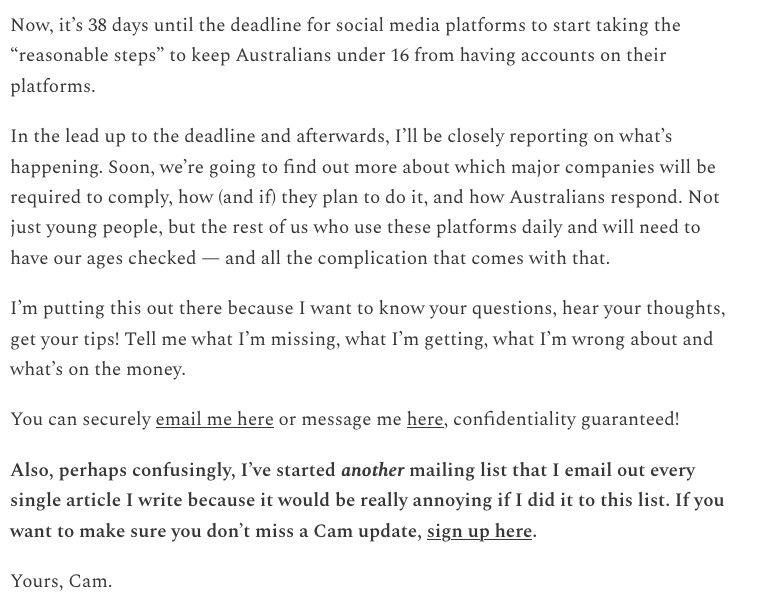 Now, it's 38 days until the deadline for social media platforms to start taking the "reasonable steps" to keep Australians under 16 from having accounts on their platforms.

In the lead up to the deadline and afterwards, I'll be closely reporting on what's happening. Soon, we're going to find out more about which major companies will be required to comply, how (and if they plan to do it, and how Australians respond. Not just young people, but the rest of us who use these platforms daily and will need to have our ages checked - and all the complication that comes with that.

I'm putting this out there because I want to know your questions, hear your thoughts, get your tips! Tell me what I'm missing, what I'm getting, what I'm wrong about and what's on the money.

You can securely email me here or message me here, confidentiality guaranteed!

Also, perhaps confusingly, I've started another mailing list that I email out every single article I write because it would be really annoying if I did it to this list. If you want to make sure you don't miss a Cam update, sign up here.

Yours, Cam.