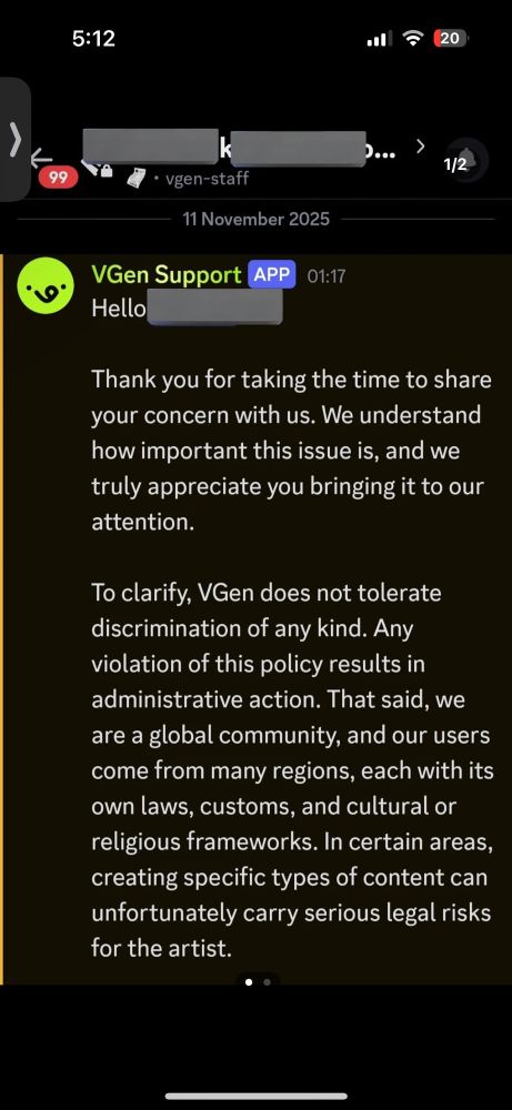 Screenshot of a message from VGen Support, part 1.

Hello,

Thank you for taking the time to share your concern with us. We understand how important this issue is, and we truly appreciate you bringing it to our attention.

To clarify, VGen does not tolerate discrimination of any kind. Any violation of this policy results in administrative action. That said, we are a global community, and our users come from many regions, each with its own laws, customs, and cultural or religious frameworks. In certain areas, creating specific types of content can unfortunately carry serious legal risks for the artist.

End of part 1.