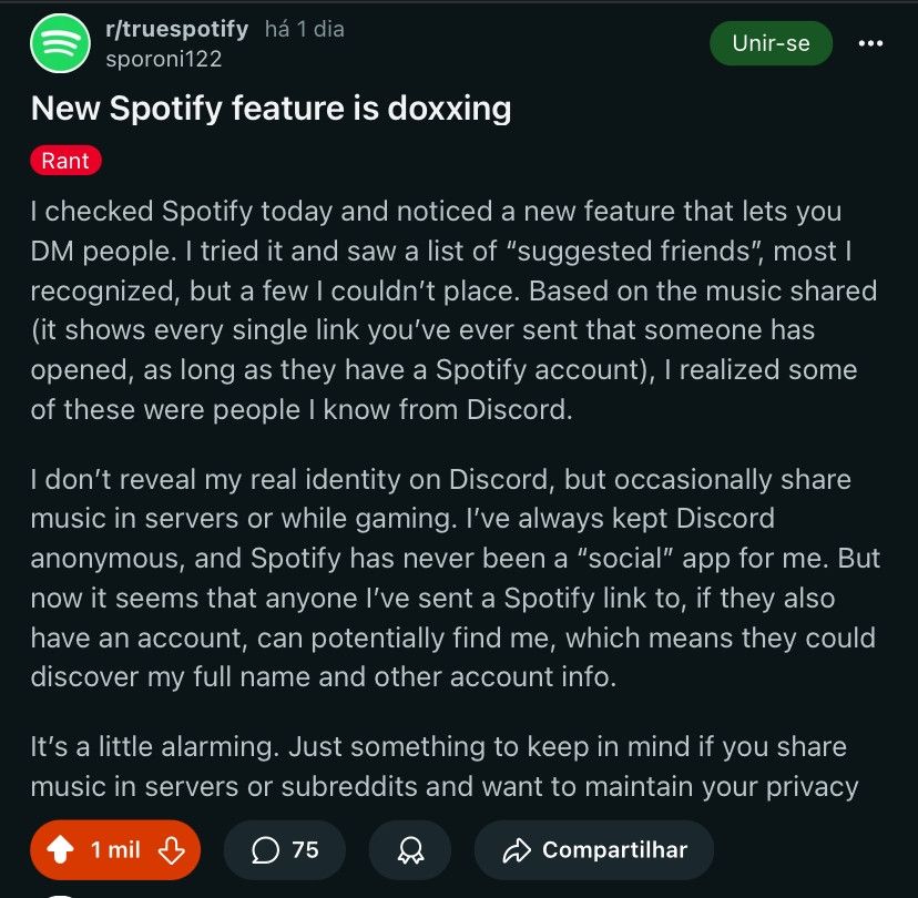 Reddit post from r/TrueSpotify, posted by user sporoni22. It reads as follows:

New Spotify feature is doxxing

I checked Spotify today and noticed a new feature that lets you DM people. I tried it and saw a list of "suggested friends", most I recognized, but a few I couldn't place. Based on the music shared (it shows every single link you've ever sent that someone has opened, as long as they have a Spotify account), I realized some of these were people I know from Discord.

I don't reveal my real identity on Discord, but occasionally share music in servers or while gaming. I've always kept Discord anonymous, and Spotify has never been a "social" app for me. But now it seems that anyone I've sent a Spotify link to, if they also have an account, can potentially find me, which means they could discover my full name and other account info.

It's a little alarming. Just something to keep in mind if you share music in servers or subreddits and want to maintain your privacy