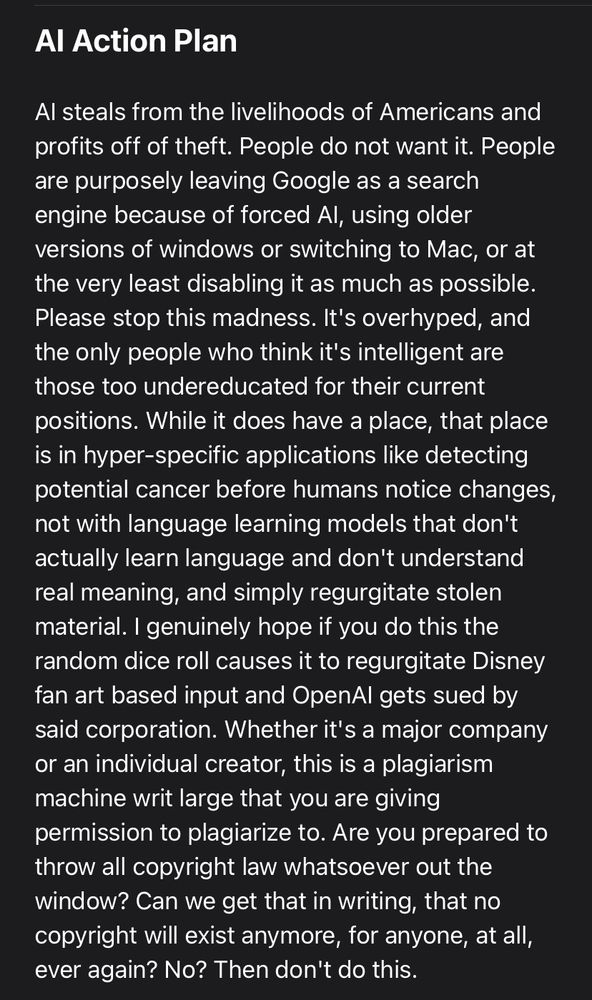 Subject line: AI Action Plan
Text body: AI steals from the livelihoods of Americans and profits off of theft. People do not want it. People are purposely leaving Google as a search engine because of forced AI, using older versions of windows or switching to Mac, or at the very least disabling it as much as possible. Please stop this madness. It's overhyped, and the only people who think it's intelligent are those too undereducated for their current positions. While it does have a place, that place is in hyper-specific applications like detecting potential cancer before humans notice changes, not with language learning models that don't actually learn language and don't understand real meaning, and simply regurgitate stolen material. I genuinely hope if you do this the random dice roll causes it to regurgitate Disney fan art based input and OpenAI gets sued by said corporation. Whether it's a major company or an individual creator, this is a plagiarism machine writ large that you are giving permission to plagiarize to. Are you prepared to throw all copyright law whatsoever out the window? Can we get that in writing, that no copyright will exist anymore, for anyone, at all, ever again? No? Then don't do this.
