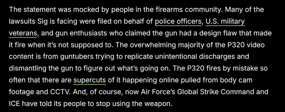The statement was mocked by people in the firearms community. Many of the lawsuits Sig is facing were filed on behalf of police officers, U.S. military veterans, and gun enthusiasts who claimed the gun had a design flaw that made it fire when it’s not supposed to. The overwhelming majority of the P320 video content is from guntubers trying to replicate unintentional discharges and dismantling the gun to figure out what’s going on. The P320 fires by mistake so often that there are supercuts of it happening online pulled from body cam footage and CCTV. And, of course, now Air Force’s Global Strike Command and ICE have told its people to stop using the weapon.