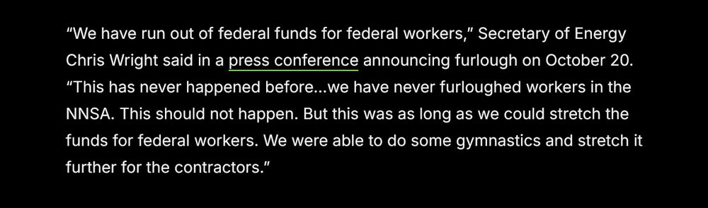 “We have run out of federal funds for federal workers,” Secretary of Energy Chris Wright said in a press conference announcing furlough on October 20. “This has never happened before…we have never furloughed workers in the NNSA. This should not happen. But this was as long as we could stretch the funds for federal workers. We were able to do some gymnastics and stretch it further for the contractors.”