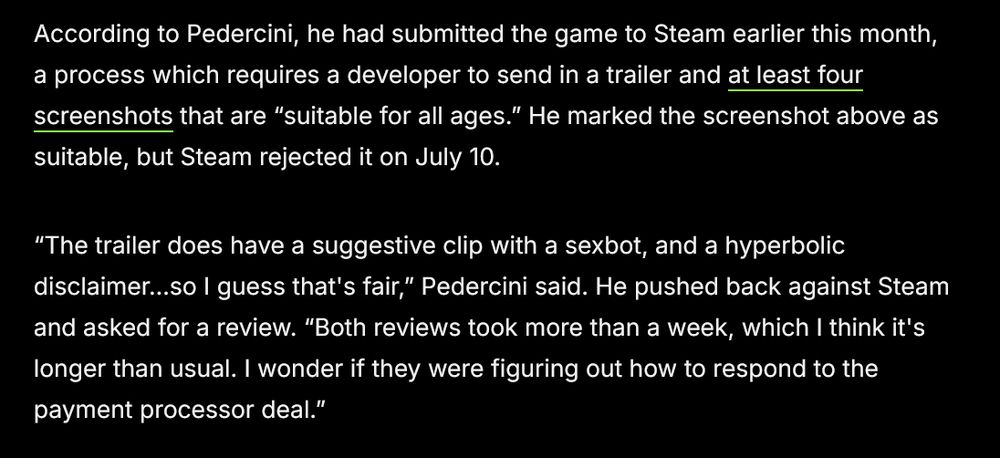 “The trailer does have a suggestive clip with a sexbot, and a hyperbolic disclaimer…so I guess that's fair,” Pedercini said. He pushed back against Steam and asked for a review. “Both reviews took more than a week, which I think it's longer than usual. I wonder if they were figuring out how to respond to the payment processor deal.”

Pedercini’s problems with Steam came at a time when the platform was facing pressure from credit card companies to remove adult games from its platform. Earlier this month, the credit card companies Visa and Mastercard pressured video game distributors Steam and Itch to remove adult games from their storefronts. 