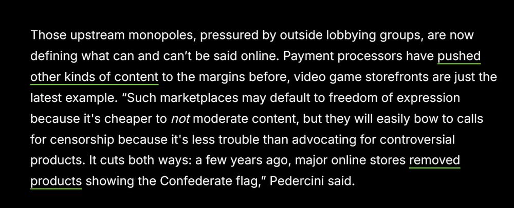 Those upstream monopoles, pressured by outside lobbying groups, are now defining what can and can’t be said online. Payment processors have pushed other kinds of content to the margins before, video game storefronts are just the latest example. “Such marketplaces may default to freedom of expression because it's cheaper to not moderate content, but they will easily bow to calls for censorship because it's less trouble than advocating for controversial products. It cuts both ways: a few years ago, major online stores removed products showing the Confederate flag,” Pedercini said. 