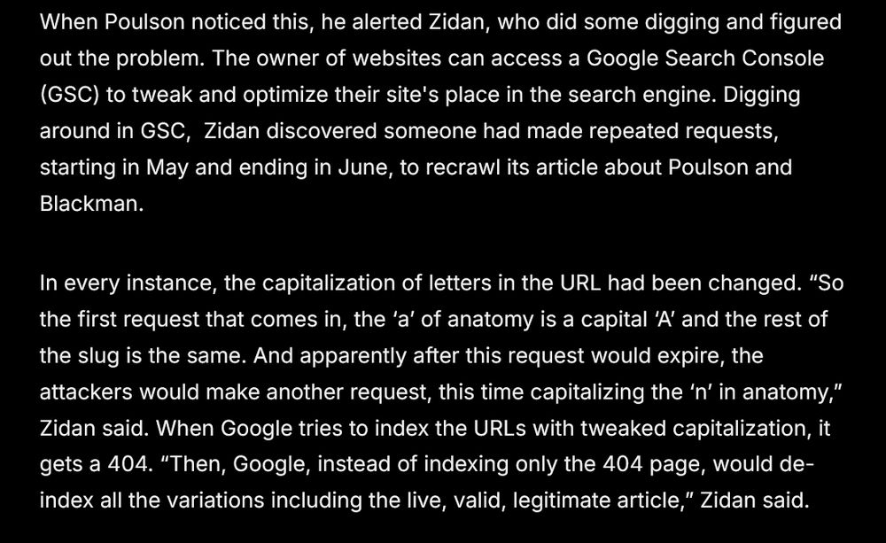 When Poulson noticed this, he alerted Zidan, who did some digging and figured out the problem. The owner of websites can access a Google Search Console (GSC) to tweak and optimize their site's place in the search engine. Digging around in GSC,  Zidan discovered someone had made repeated requests, starting in May and ending in June, to recrawl its article about Poulson and Blackman.

In every instance, the capitalization of letters in the URL had been changed. “So the first request that comes in, the ‘a’ of anatomy is a capital ‘A’ and the rest of the slug is the same. And apparently after this request would expire, the attackers would make another request, this time capitalizing the ‘n’ in anatomy,” Zidan said. When Google tries to index the URLs with tweaked capitalization, it gets a 404. “Then, Google, instead of indexing only the 404 page, would de-index all the variations including the live, valid, legitimate article,” Zidan said.
