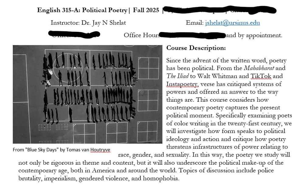 Course description for Political Poetry: 
Since the advent of the written word, poetry has been political. From the Mahabharat and The Iliad to Walt Whitman and TikTok and Instapoetry, verse has critiqued systems of powers and offered an answer to the way things are. This course considers how contemporary poetry captures the present political moment. Specifically examining poets of color writing in the twenty-first century, we will investigate how form speaks to political ideology and action and critique how poetry threatens infrastructures of power relating to race, gender, and sexuality. In this way, the poetry we study will not only be rigorous in theme and content, but it will also underscore the political make-up of the contemporary age, both in America and around the world. Topics of discussion include police brutality, imperialism, gendered violence, and homophobia.