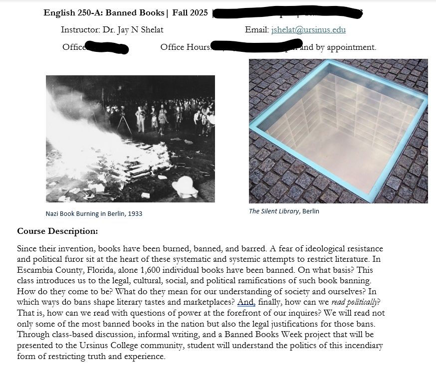 Course description for Banned Books: Since their invention, books have been burned, banned, and barred. A fear of ideological resistance and political furor sit at the heart of these systematic and systemic attempts to restrict literature. In Escambia County, Florida, alone 1,600 individual books have been banned. On what basis? This class introduces us to the legal, cultural, social, and political ramifications of such book banning. How do they come to be? What do they mean for our understanding of society and ourselves? In which ways do bans shape literary tastes and marketplaces? And, finally, how can we read politically? That is, how can we read with questions of power at the forefront of our inquires? We will read not only some of the most banned books in the nation but also the legal justifications for those bans. Through class-based discussion, informal writing, and a Banned Books Week project that will be presented to the Ursinus College community, student will understand the politics of this incendiary form of restricting truth and experience. 