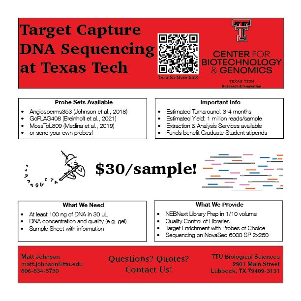 Flyer for Target Capture DNA Sequencing at Texas Tech by the TTU Center for Biotechnology and Genomics. We provide targeted DNA sequencing for $30/sample for Angiosperms353, GoFLAG408, and other probe sets. Funds from our service go to fund a graduate student who is running the samples. We can use as little as 100 ng of DNA in 30 uL and provide at least 1 million reads per sample from a NovaSeq6000 SP 2x250 Illumina sequencing.

For more information and the full text of this flyer, visit mossmatters.com/blog/TargetCaptureService.html