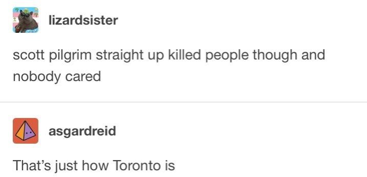 A screenshot of a Tumblr post and reply

User lizardsister writes:
scott pilgrim straight up killed people though and nobody cared

User asgardreid replies:
That's just how Toronto is