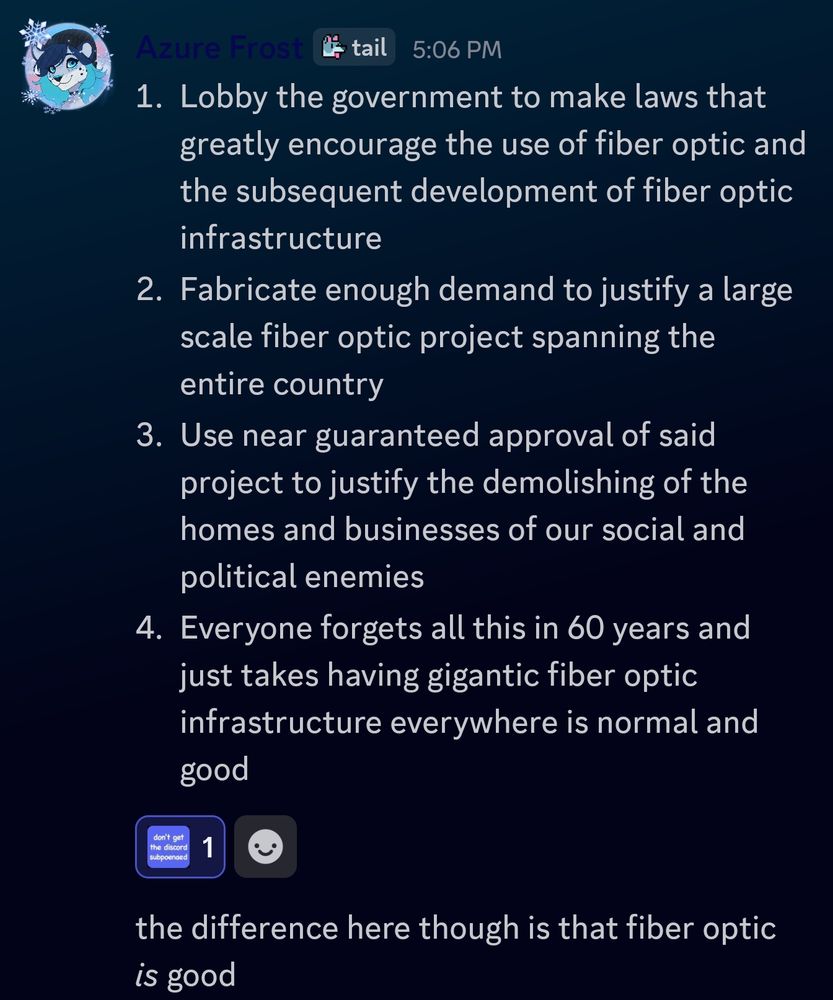 Azure Frost:
1. Lobby the government to make laws that greatly encourage the use of fiber optic and the subsequent development of fiber optic infrastructure

2. Fabricate enough demand to justify a large scale fiber optic project spanning the entire country

3. Use near guaranteed approval of said project to justify the demolishing of the homes and businesses of our social and political enemies

4. Everyone forgets all this in 60 years and just takes having gigantic fiber optic infrastructure everywhere is normal and good

("Don't get the discord subpoena'd" emoji react)

the difference here though is that fiber optic *is* good