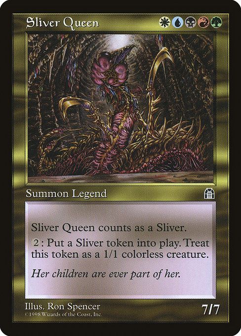 Sliver Queen
{W}{U}{B}{R}{G}
Legendary Creature — Sliver
{2}: Create a 1/1 colorless Sliver creature token.
Her children are ever part of her.
7/7
Illustrated by Ron Spencer
Part of the Reserved List