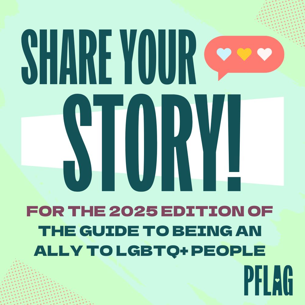 Light green background with big text in dark teal that says, "Share Your Story! For the 2025 edition of the Guide to Being an Ally to LGBTQ+ People" with the PFLAG logo in the bottom right corner.