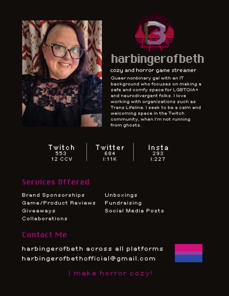 A black and pink media kit with a photo of Beth in the left top corner. 
Harbingerofbeth
Cozy and horror game streamer
Queer nonbinary gal with an IT background who focuses on making a safe and comfy space for LGBTQIA+ and neurodivergent folks. I love working with organizations such as Trans Lifeline. I seek to be a calm and welcoming space in the Twitch community, when I'm not running from ghosts. 

Twitch  - 553, 12 CCV
Twitter - 684, I:11k 
Insta - 293, I:227

Services offered
Brand sponsorships
Unboxings
Game/product reviews
Fundraising
Giveaways
Social media posts
Collaborations

Contact me
Harbingerofbeth across all platforms
Harbingerofbethofficial@gmail.com 

I make horror cozy!
