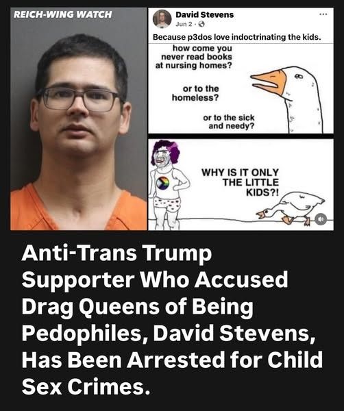 Anti-Trans Trump supporter who accused drag queens of being pedophiles, David Stevens, has been arrested for Child Sex Crimes.

Image above headline is the mugshot of the predatory accuser in the left and on the right is a meme of dehumanizing anti-trans propaganda. 

Text within the meme is: "how come you never read books at nursing homes? or to the homeless? Or to the sick and needy? Why is it only the little kids?"

Above said meme the predatory accuser under his own name claims this is because "p3dos love indoctrinating the kids"
