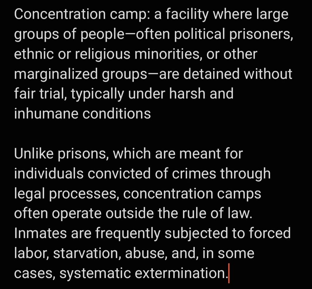 Concentration camp: a facility where large groups of people—often political prisoners, ethnic or religious minorities, or other marginalized groups—are detained without fair trial, typically under harsh and inhumane conditions

Unlike prisons, which are meant for individuals convicted of crimes through legal processes, concentration camps often operate outside the rule of law. Inmates are frequently subjected to forced labor, starvation, abuse, and, in some cases, systematic extermination.