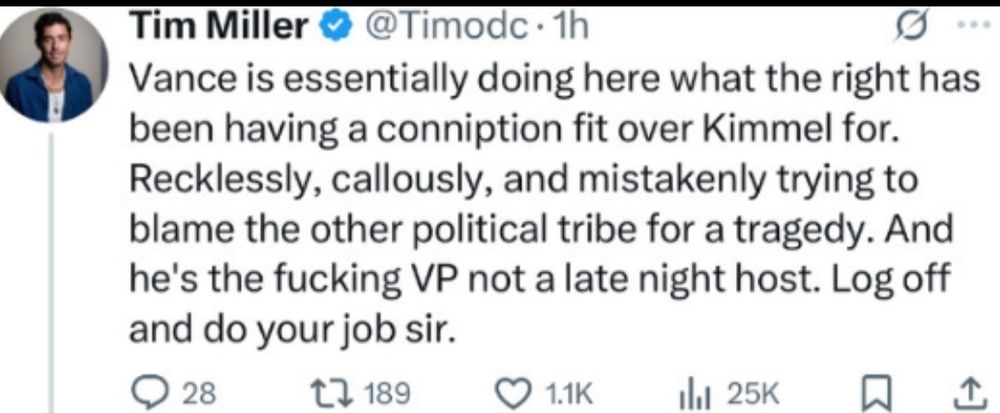 Tim Miller @Timodc post saying: Vance is essentially doing what the right is having a conniption fit over Kimmel for. Recklessly callously and mistakenly trying to blame the other political tribe for a tragedy and he's the fucking VP not a late night host. Log off and do your job sir.