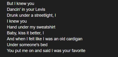 But I knew you
Dancin' in your Levis
Drunk under a streetlight, I
I knew you
Hand under my sweatshirt
Baby, kiss it better, I
And when I felt like I was an old cardigan
Under someone's bed
You put me on and said I was your favorite