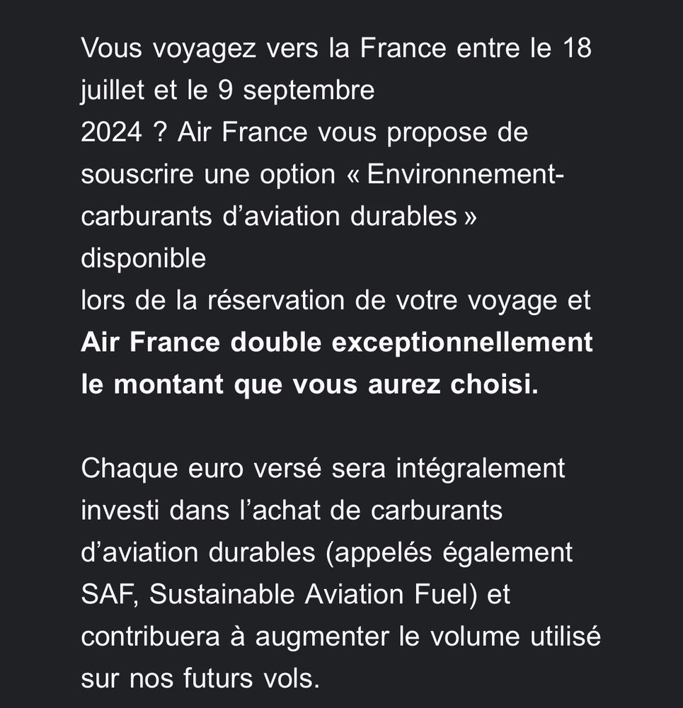 Vous voyagez vers la France entre le 18 juillet et le 9 septembre
2024 ? Air France vous propose de souscrire une option « Environnement-carburants d’aviation durables » disponible
lors de la réservation de votre voyage et Air France double exceptionnellement le montant que vous aurez choisi.

Chaque euro versé sera intégralement investi dans l’achat de carburants d’aviation durables (appelés également SAF, Sustainable Aviation Fuel) et contribuera à augmenter le volume utilisé sur nos futurs vols.