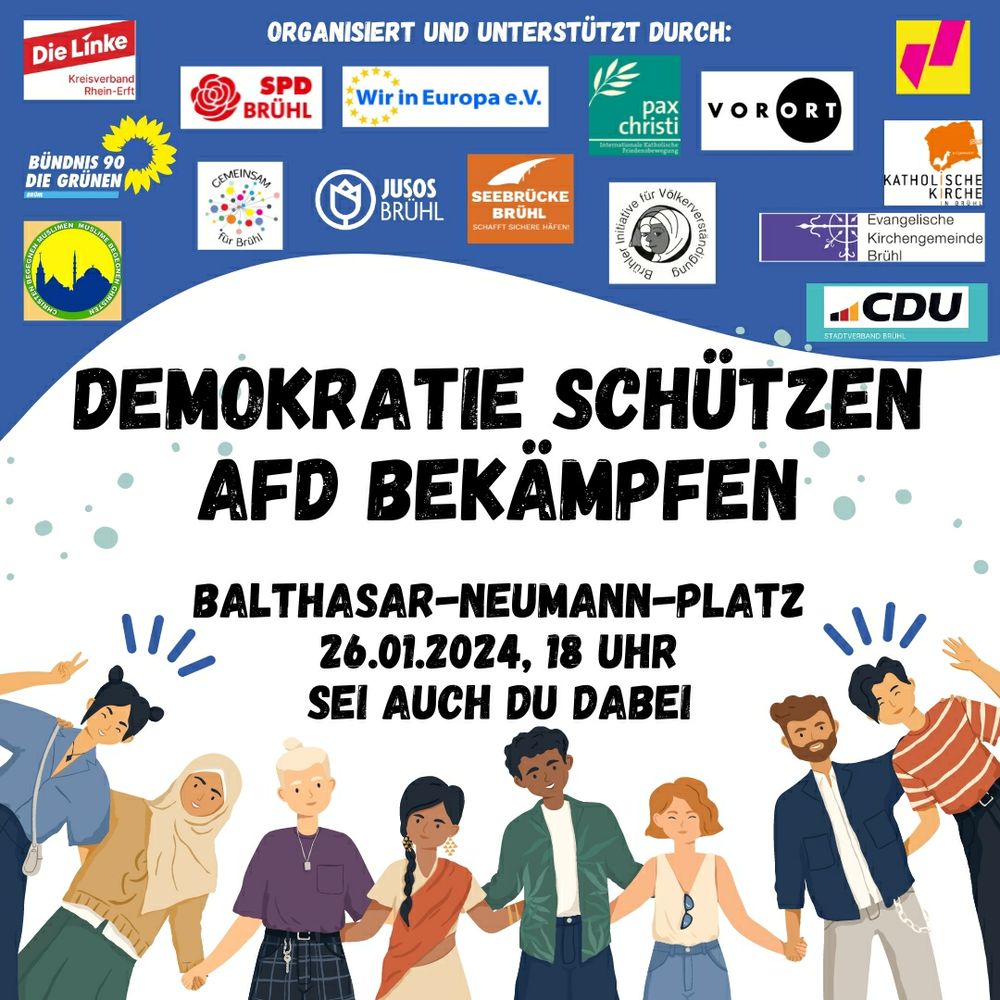 Demo-Aufruf 

Organisiert und unterstützt durch:
[Logos:] Die Linke Kreisverband Rhein-Erft, Bündnis 90/Die Grünen Brühl, Christen begegnen Muslimen/Muslime begegnen Christen, SPD Brühl, Gemeinsam für Brühl, Wir in Europa e.V., Jusos Brühl, Seebrücke Brühl, Pax Christi,  Brühler Initiative für Völkerverständigung, Vor Ort e.V., FDP Brühl, Katholische Kirche in Brühl, Evangelische Kirchengemeinde Brühl, CDU Stadtverband Brühl

DEMOKRATIE SCHÜTZEN 
AFD BEKÄMPFEN 

Balthasar-Neumann-Platz 
26.01.2024, 18 Uhr

Sei auch du dabei