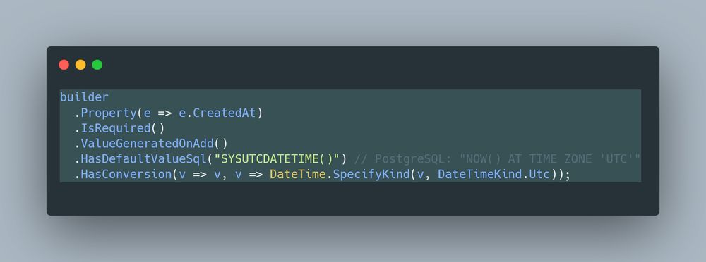 C# EF Core snippet:

builder
  .Property(e => e.CreatedAt)
  .IsRequired()
  .ValueGeneratedOnAdd()
  .HasDefaultValueSql("SYSUTCDATETIME()") // PostgreSQL: "NOW() AT TIME ZONE 'UTC'"
  .HasConversion(v => v, v => DateTime.SpecifyKind(v, DateTimeKind.Utc));
