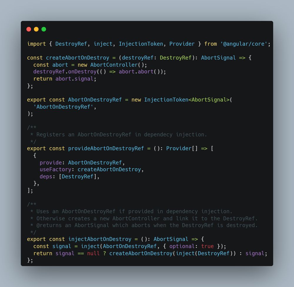 Image of the following TypeScript code:

import { DestroyRef, inject, InjectionToken, Provider } from '@angular/core';

const createAbortOnDestroy = (destroyRef: DestroyRef): AbortSignal => {
  const abort = new AbortController();
  destroyRef.onDestroy(() => abort.abort());
  return abort.signal;
};

export const AbortOnDestroyRef = new InjectionToken<AbortSignal>(
  'AbortOnDestroyRef',
);

/**
 * Registers an AbortOnDestroyRef in dependecy injection.
 */
export const provideAbortOnDestroyRef = (): Provider[] => [
  {
    provide: AbortOnDestroyRef,
    useFactory: createAbortOnDestroy,
    deps: [DestroyRef],
  },
];

/**
 * Uses an AbortOnDestroyRef if provided in dependency injection.
 * Otherwise creates a new AbortController and link it to the DestroyRef.
 * @returns an AbortSignal which aborts when the DestroyRef is destroyed.
 */
export const injectAbortOnDestroy = (): AbortSignal => {
  const signal = inject(AbortOnDestroyRef, { optional: true });
  return signal == null ? createAbortOnDestroy(inject(DestroyRef)) : signal;
};