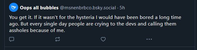 You get it. If it wasn't for the hysteria I would have been bored a long time
ago. But every single day people are crying to the devs and calling them
assholes because of me.