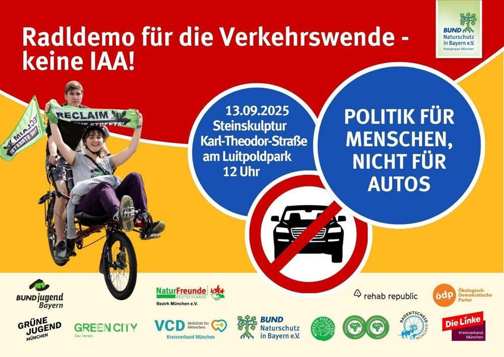 Demoaufruf-Plakat: Radldemo für die Verkehrswende - keine IAA!

Politik für Menschen, nicht für Autos

13. September 2025 Steinskulptur Karl-Theodor-Straße am Luitpoldpark 12 Uhr

Logos der unterstützenden Orgas und Parteien.   Nicht alle hier aufgelistet sind Unterstützer, wir haben aber alle die Verkehrswende als Ziel:


@adfc-muenchen.bsky.social
@oedpmuenchen.bsky.social
@grnmuc.bsky.social
@dielinkemuc.bsky.social
@inesmuc.bsky.social
@cm-muenchen.bsky.social
@freie-lastenradl.bsky.social
@vcdmuenchen.bsky.social
@radoffensive.bsky.social
@criticalmaps.bsky.social
@awomuenchenstadt.bsky.social
@umwelthilfe.bsky.social
@togetherforfuture.bsky.social
@parentsforfuture.de
@scientistrebger.bsky.social
@klimatreffpunkt.bsky.social
@fffmuenchen.bsky.social
@greenpeace-m.bsky.social
@muenchnerforum.bsky.social
@vcdbayern.bsky.social
